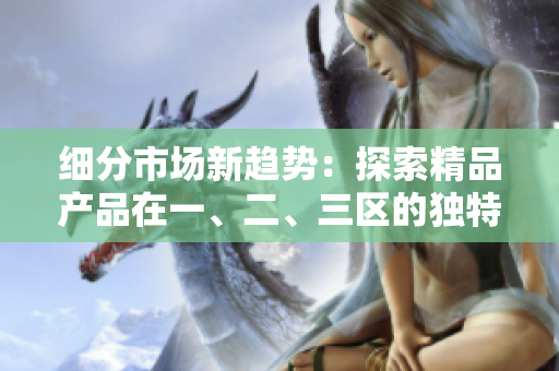 细分市场新趋势:探索精品产品在一、二、三区的独特表现与竞争优势 细分市场新趋势:探索精品产品在一、二、三区的独特表现与竞争优势