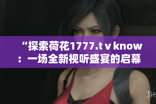 “探索荷花1777.tⅴknow:一场全新视听盛宴的启幕” “探索荷花1777.tⅴknow:一场全新视听盛宴的启幕”