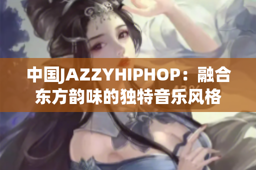 中国JAZZYHIPHOP:融合东方韵味的独特音乐风格 中国JAZZYHIPHOP:融合东方韵味的独特音乐风格