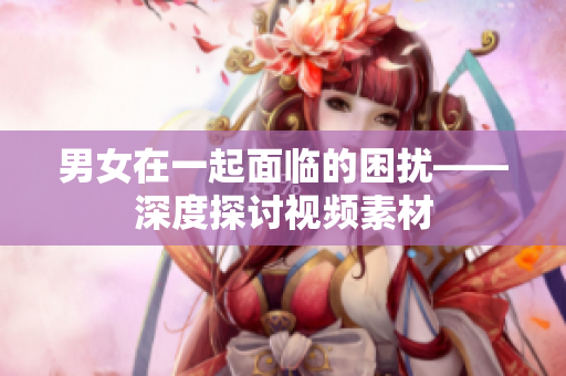男女在一起面临的困扰——深度探讨视频素材 男女在一起面临的困扰——深度探讨视频素材