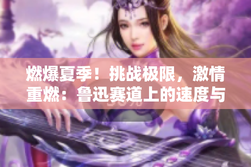 燃爆夏季!挑战极限,激情重燃:鲁迅赛道上的速度与激情 燃爆夏季!挑战极限,激情重燃:鲁迅赛道上的速度与激情