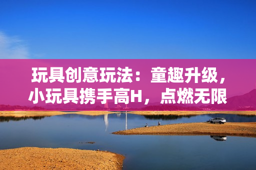玩具创意玩法:童趣升级,小玩具携手高H,点燃无限创意火花! 玩具创意玩法:童趣升级,小玩具携手高H,点燃无限创意火花!