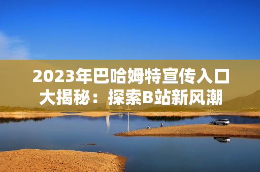 2023年巴哈姆特宣传入口大揭秘:探索B站新风潮 2023年巴哈姆特宣传入口大揭秘:探索B站新风潮