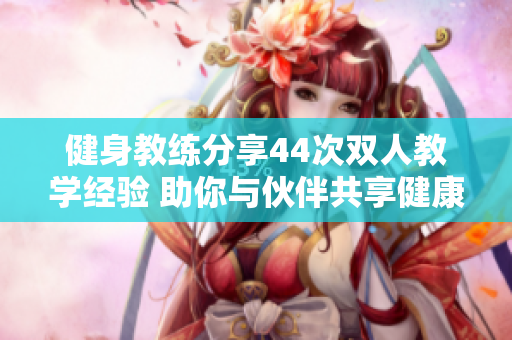 健身教练分享44次双人教学经验 助你与伙伴共享健康之旅 健身教练分享44次双人教学经验 助你与伙伴共享健康之旅