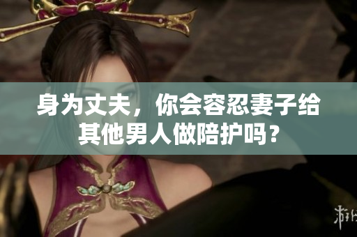 身为丈夫,你会容忍妻子给其他男人做陪护吗? 身为丈夫,你会容忍妻子给其他男人做陪护吗?