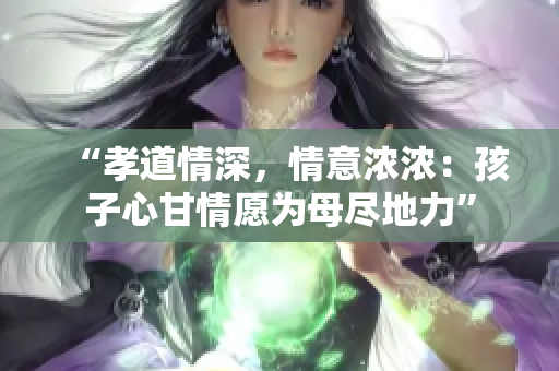 “孝道情深，情意浓浓：孩子心甘情愿为母尽地力”