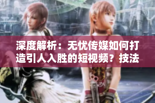 深度解析：无忧传媒如何打造引人入胜的短视频？技法揭秘！