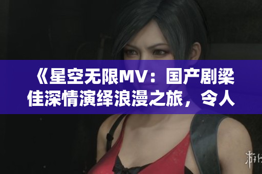 《星空无限MV：国产剧梁佳深情演绎浪漫之旅，令人难忘的音乐之声》