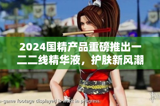2024国精产品重磅推出一二二线精华液，护肤新风潮！