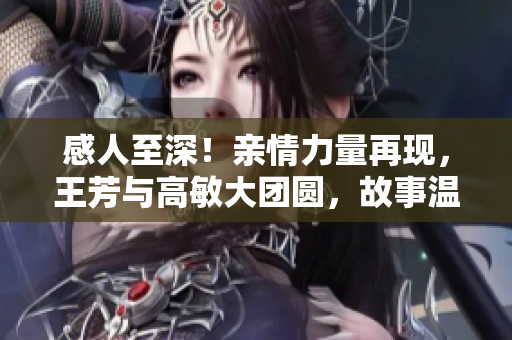 感人至深！亲情力量再现，王芳与高敏大团圆，故事温暖人心