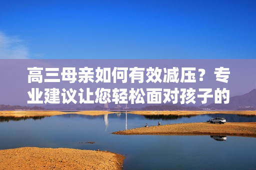 高三母亲如何有效减压？专业建议让您轻松面对孩子的学习挑战