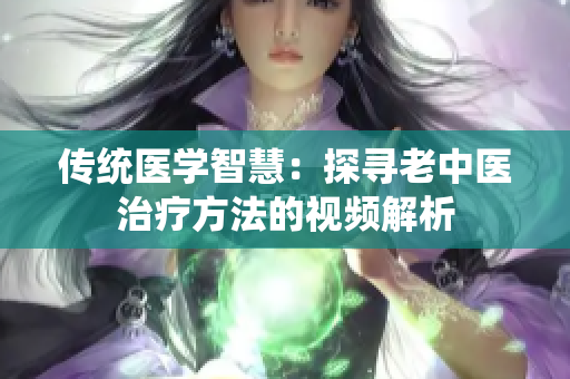 传统医学智慧:探寻老中医治疗方法的视频解析 传统医学智慧:探寻老中医治疗方法的视频解析