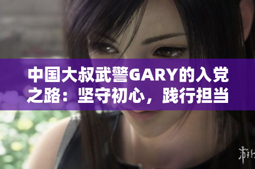 中国大叔武警GARY的入党之路:坚守初心,践行担当 中国大叔武警GARY的入党之路:坚守初心,践行担当