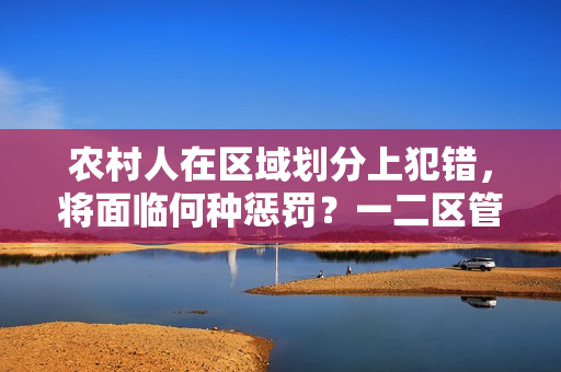 农村人在区域划分上犯错,将面临何种惩罚?一二区管理新规解析 农村人在区域划分上犯错,将面临何种惩罚?一二区管理新规解析