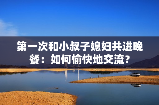 第一次和小叔子媳妇共进晚餐:如何愉快地交流? 第一次和小叔子媳妇共进晚餐:如何愉快地交流?