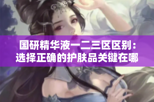 国研精华液一二三区区别:选择正确的护肤品关键在哪里? 国研精华液一二三区区别:选择正确的护肤品关键在哪里?