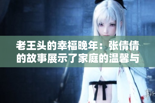 老王头的幸福晚年:张倩倩的故事展示了家庭的温馨与快乐 老王头的幸福晚年:张倩倩的故事展示了家庭的温馨与快乐