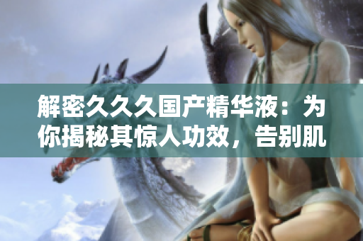 解密久久久国产精华液：为你揭秘其惊人功效，告别肌肤问题，焕发自然光彩！