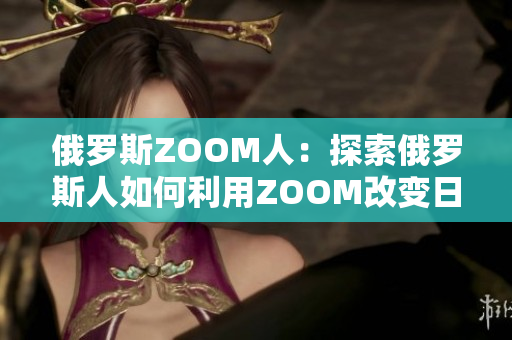 俄罗斯ZOOM人:探索俄罗斯人如何利用ZOOM改变日常生活 俄罗斯ZOOM人:探索俄罗斯人如何利用ZOOM改变日常生活