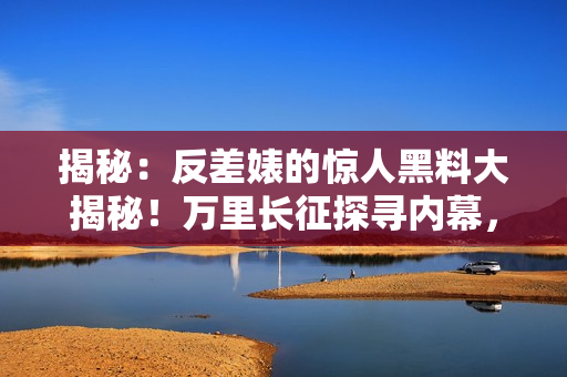 揭秘：反差婊的惊人黑料大揭秘！万里长征探寻内幕，婊妹瓜怎么吃？