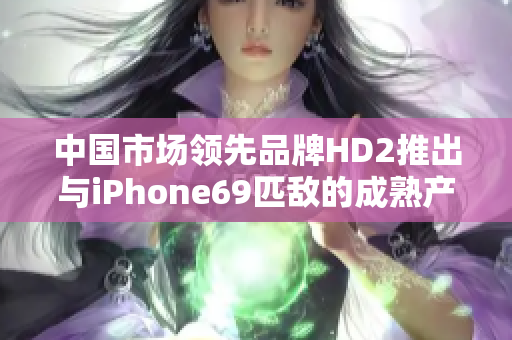 中国市场领先品牌HD2推出与iPhone69匹敌的成熟产品 中国市场领先品牌HD2推出与iPhone69匹敌的成熟产品