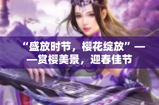 “盛放时节,樱花绽放”——赏樱美景,迎春佳节 “盛放时节,樱花绽放”——赏樱美景,迎春佳节