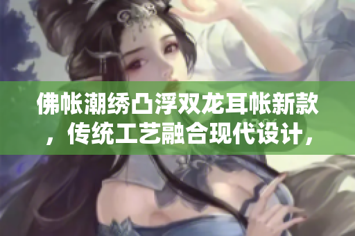 佛帐潮绣凸浮双龙耳帐新款，传统工艺融合现代设计，精致细腻，凸显高端品质。