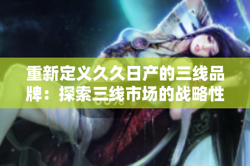 重新定义久久日产的三线品牌:探索三线市场的战略性品牌定位 重新定义久久日产的三线品牌:探索三线市场的战略性品牌定位