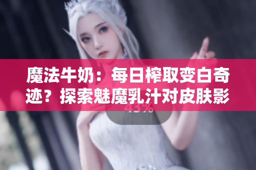魔法牛奶:每日榨取变白奇迹?探索魅魔乳汁对皮肤影响的神秘力量 魔法牛奶:每日榨取变白奇迹?探索魅魔乳汁对皮肤影响的神秘力量