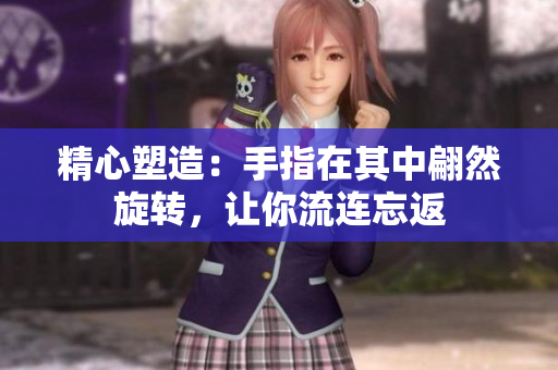 精心塑造：手指在其中翩然旋转，让你流连忘返