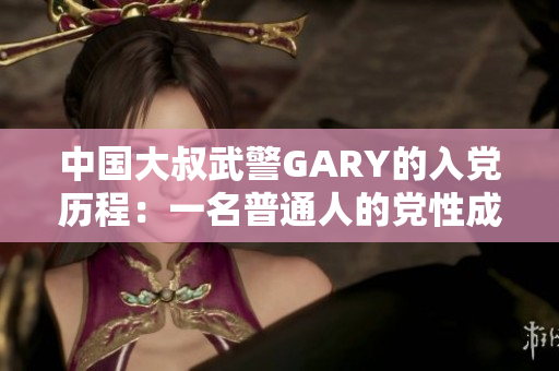 中国大叔武警GARY的入党历程：一名普通人的党性成长