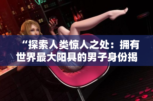 “探索人类惊人之处:拥有世界最大阳具的男子身份揭晓,照片曝光!” “探索人类惊人之处:拥有世界最大阳具的男子身份揭晓,照片曝光!”