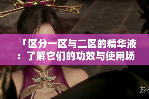 「区分一区与二区的精华液：了解它们的功效与使用场景」