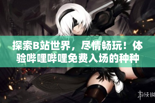 探索B站世界，尽情畅玩！体验哔哩哔哩免费入场的种种好处