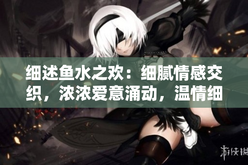 细述鱼水之欢:细腻情感交织,浓浓爱意涌动,温情细语间的深深情谊 细述鱼水之欢:细腻情感交织,浓浓爱意涌动,温情细语间的深深情谊