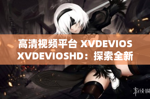 高清视频平台 XVDEVIOSXVDEVIOSHD:探索全新视听体验 高清视频平台 XVDEVIOSXVDEVIOSHD:探索全新视听体验