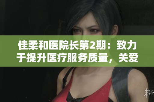 佳柔和医院长第2期：致力于提升医疗服务质量，关爱患者健康