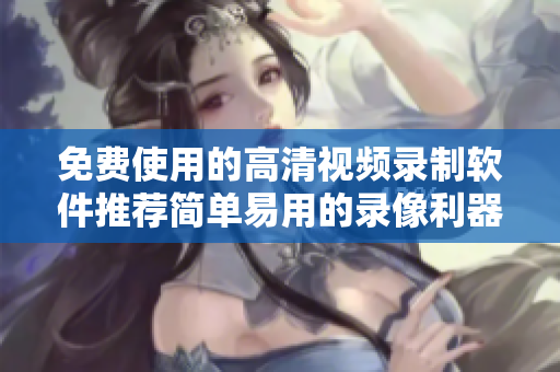 免费使用的高清视频录制软件推荐简单易用的录像利器 免费使用的高清视频录制软件推荐简单易用的录像利器