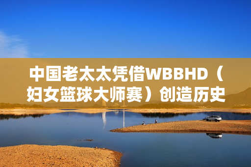 中国老太太凭借WBBHD（妇女篮球大师赛）创造历史：勇夺冠军