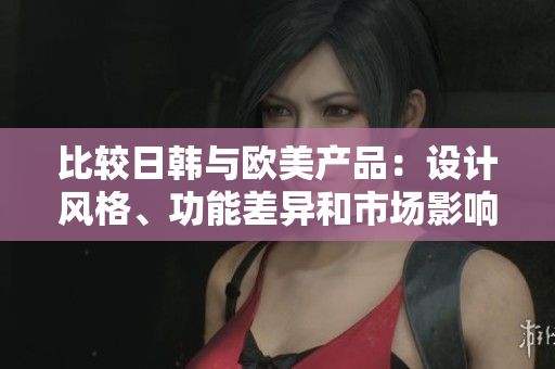 比较日韩与欧美产品:设计风格、功能差异和市场影响 比较日韩与欧美产品:设计风格、功能差异和市场影响