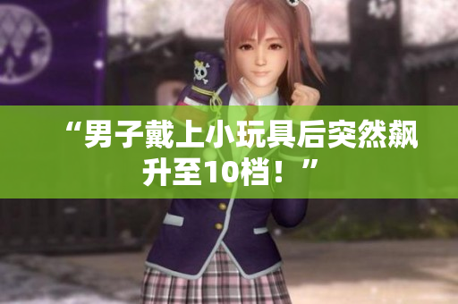 “男子戴上小玩具后突然飙升至10档!” “男子戴上小玩具后突然飙升至10档!”