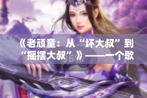 《老顽童：从“坏大叔”到“摇摆大叔”》——一个歌曲背后的变迁故事