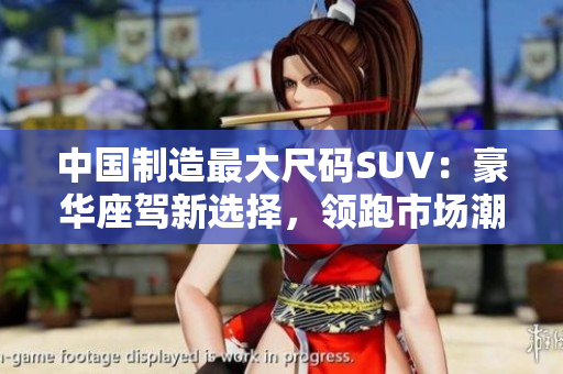 中国制造最大尺码SUV:豪华座驾新选择,领跑市场潮流 中国制造最大尺码SUV:豪华座驾新选择,领跑市场潮流