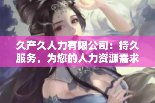 久产久人力有限公司:持久服务,为您的人力资源需求提供可靠支持 久产久人力有限公司:持久服务,为您的人力资源需求提供可靠支持