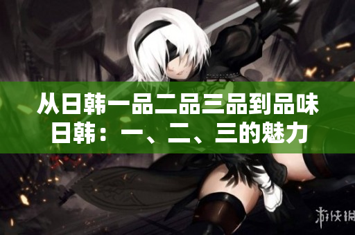 从日韩一品二品三品到品味日韩：一、二、三的魅力