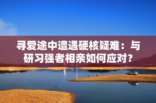 寻爱途中遭遇硬核疑难：与研习强者相亲如何应对？