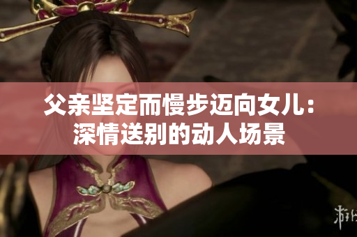父亲坚定而慢步迈向女儿:深情送别的动人场景 父亲坚定而慢步迈向女儿:深情送别的动人场景