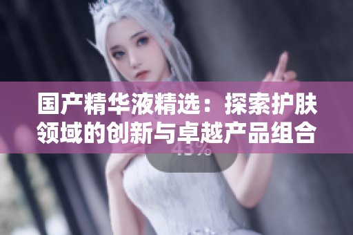 国产精华液精选：探索护肤领域的创新与卓越产品组合  