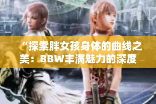 “探索胖女孩身体的曲线之美：BBW丰满魅力的深度剖析”