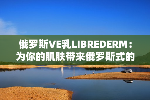 俄罗斯VE乳LIBREDERM:为你的肌肤带来俄罗斯式的呵护体验 俄罗斯VE乳LIBREDERM:为你的肌肤带来俄罗斯式的呵护体验
